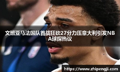 文班亚马法国队首战狂砍27分力压意大利引发NBA球探热议